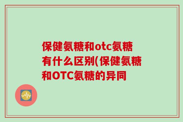 保健氨糖和otc氨糖有什么区别(保健氨糖和OTC氨糖的异同 保健氨糖和otc氨糖有什么区别(保健氨糖和OTC氨糖的异同