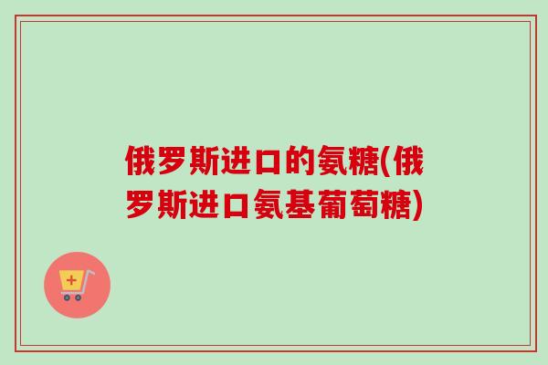俄罗斯进口的氨糖(俄罗斯进口氨基葡萄糖) 俄罗斯进口的氨糖(俄罗斯进口氨基葡萄糖)