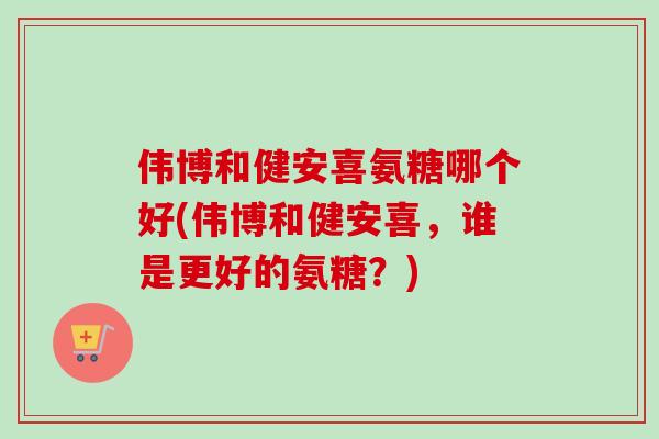 伟博和健安喜氨糖哪个好(伟博和健安喜，谁是更好的氨糖？)