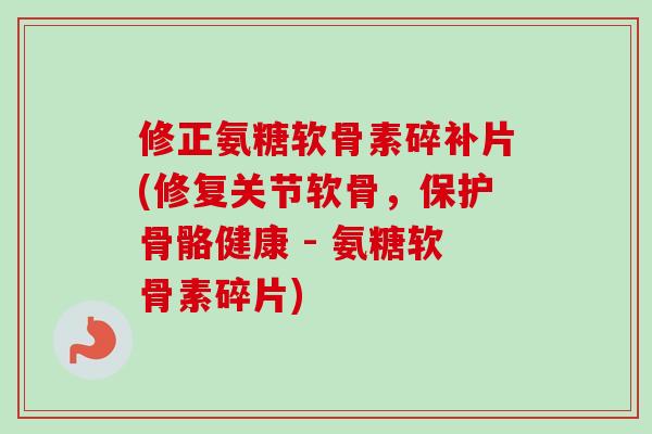 修正氨糖软骨素碎补片(修复关节软骨，保护骨骼健康 - 氨糖软骨素碎片)