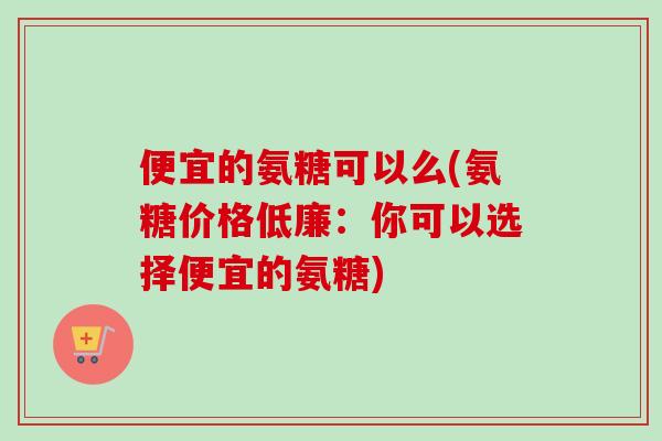 便宜的氨糖可以么(氨糖价格低廉：你可以选择便宜的氨糖)