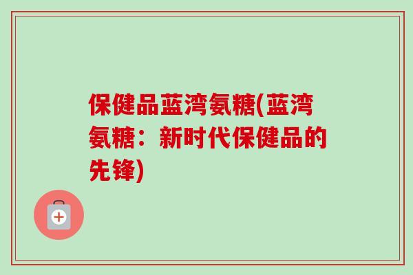 保健品蓝湾氨糖(蓝湾氨糖：新时代保健品的先锋)