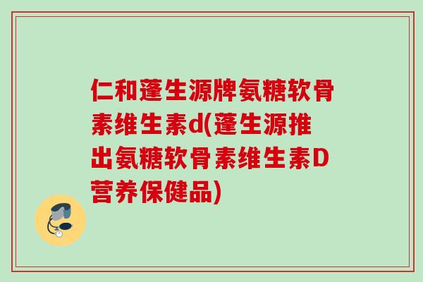 仁和蓬生源牌氨糖软骨素维生素d(蓬生源推出氨糖软骨素维生素D营养保健品)