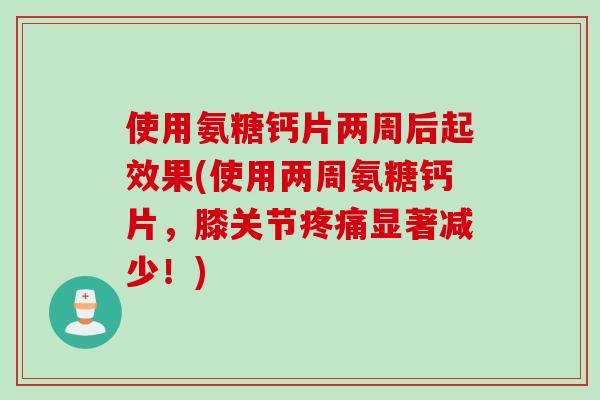使用氨糖钙片两周后起效果(使用两周氨糖钙片，膝关节疼痛显著减少！)