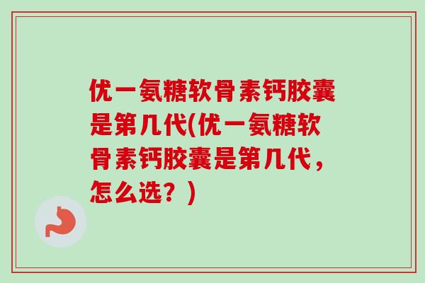 优一氨糖软骨素钙胶囊是第几代(优一氨糖软骨素钙胶囊是第几代，怎么选？)