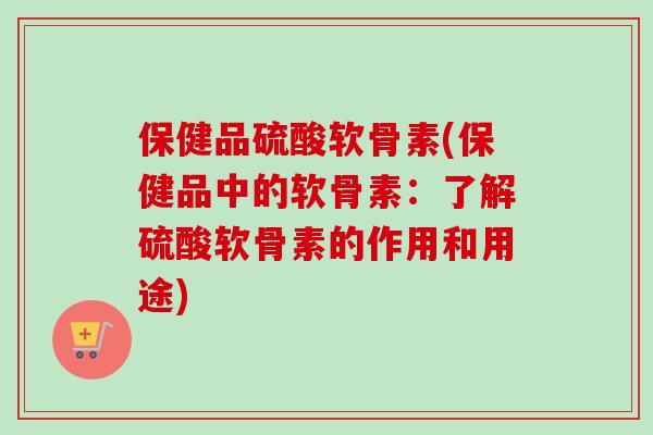 保健品硫酸软骨素(保健品中的软骨素:了解硫酸软骨素的作用和用途) 保健品硫酸软骨素(保健品中的软骨素:了解硫酸软骨素的作用和用途)