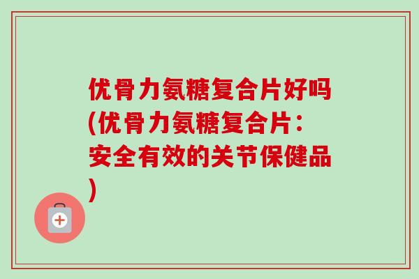 优骨力氨糖复合片好吗(优骨力氨糖复合片：安全有效的关节保健品)