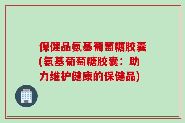 保健品氨基葡萄糖胶囊(氨基葡萄糖胶囊：助力维护健康的保健品)