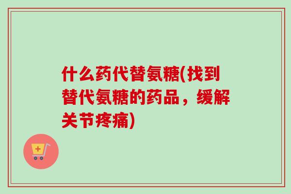 什么药代替氨糖(找到替代氨糖的药品，缓解关节疼痛)