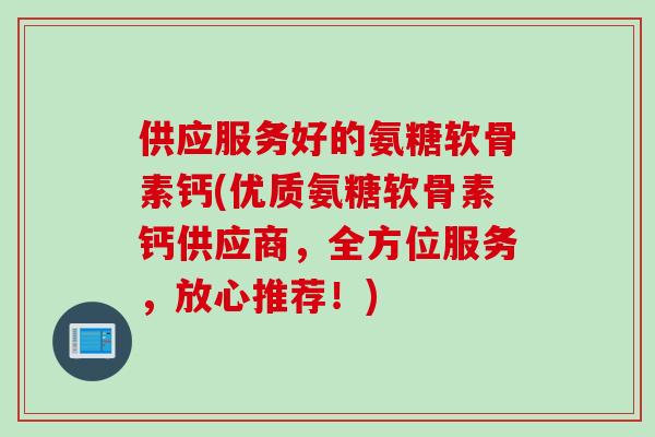 供应服务好的氨糖软骨素钙(优质氨糖软骨素钙供应商，全方位服务，放心推荐！)