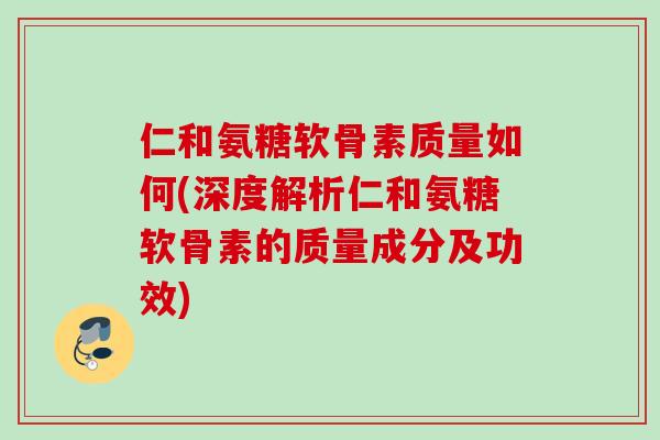 仁和氨糖软骨素质量如何(深度解析仁和氨糖软骨素的质量成分及功效)