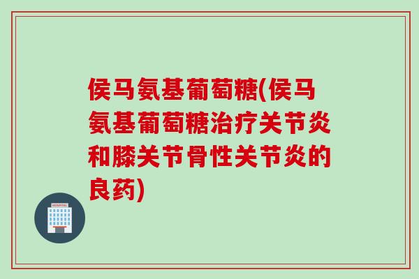 侯马氨基葡萄糖(侯马氨基葡萄糖治疗关节炎和膝关节骨性关节炎的良药)