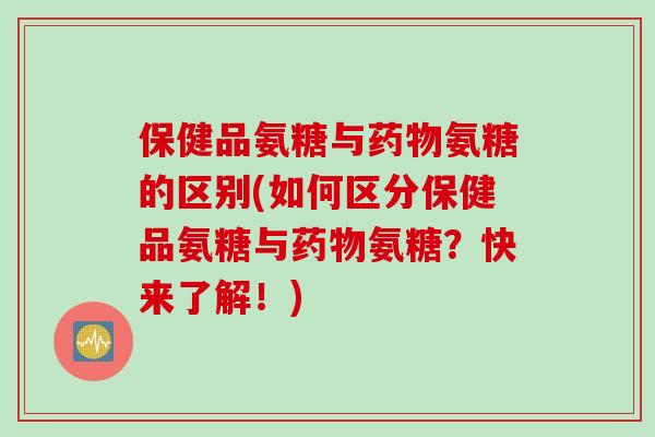保健品氨糖与氨糖的区别(如何区分保健品氨糖与氨糖？快来了解！)