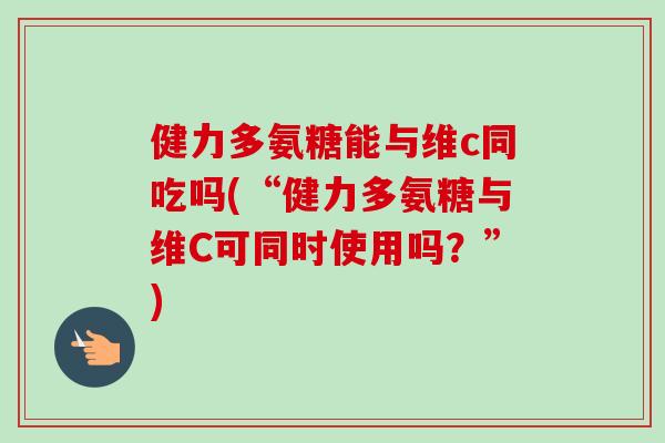 健力多氨糖能与维c同吃吗(“健力多氨糖与维C可同时使用吗？”)