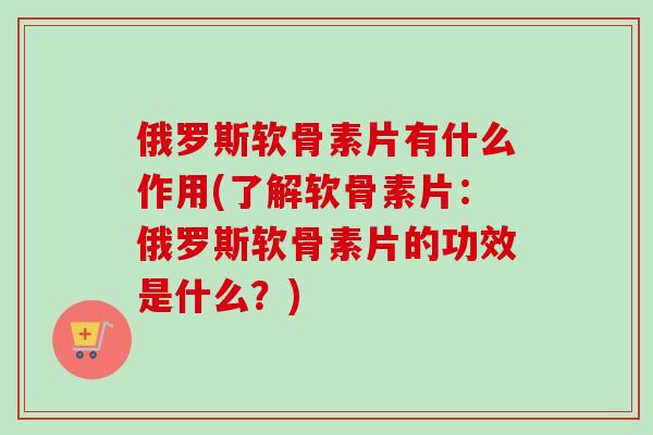 俄罗斯软骨素片有什么作用(了解软骨素片：俄罗斯软骨素片的功效是什么？)