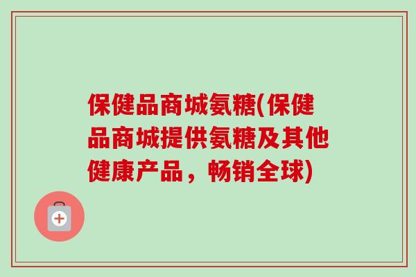 保健品商城氨糖(保健品商城提供氨糖及其他健康产品，畅销全球)