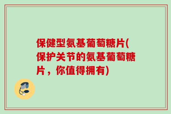 保健型氨基葡萄糖片(保护关节的氨基葡萄糖片，你值得拥有)