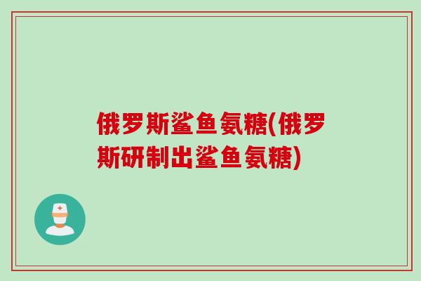 俄罗斯鲨鱼氨糖(俄罗斯研制出鲨鱼氨糖)