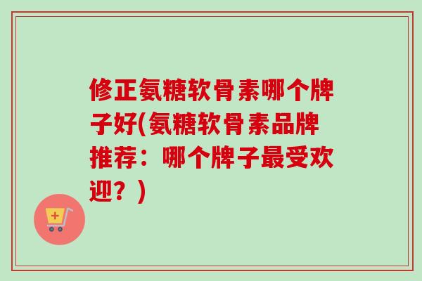 修正氨糖软骨素哪个牌子好(氨糖软骨素品牌推荐:哪个牌子受欢迎?) 修正氨糖软骨素哪个牌子好(氨糖软骨素品牌推荐:哪个牌子受欢迎?)