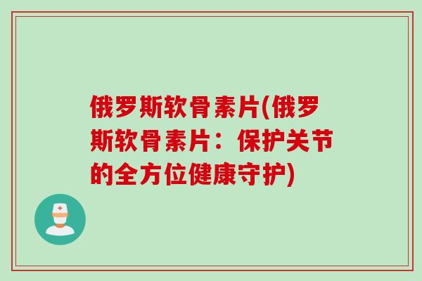 俄罗斯软骨素片(俄罗斯软骨素片：保护关节的全方位健康守护)