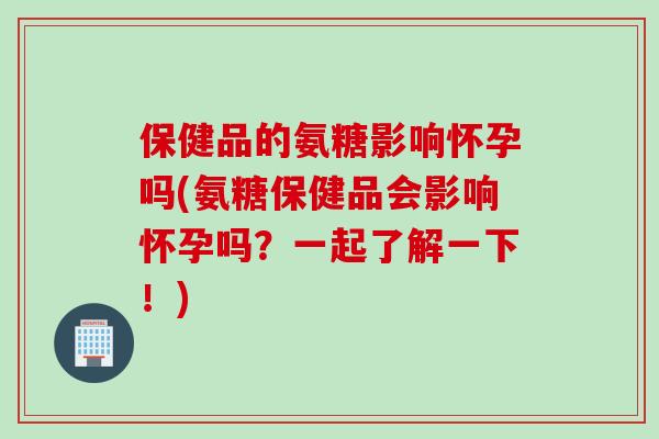 保健品的氨糖影响怀孕吗(氨糖保健品会影响怀孕吗？一起了解一下！)