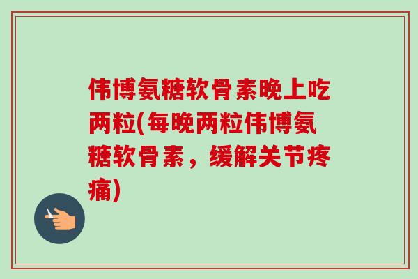 伟博氨糖软骨素晚上吃两粒(每晚两粒伟博氨糖软骨素，缓解关节疼痛)