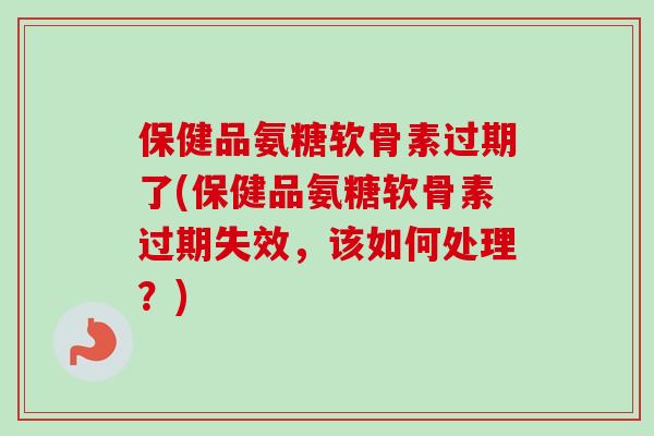 保健品氨糖软骨素过期了(保健品氨糖软骨素过期失效，该如何处理？)