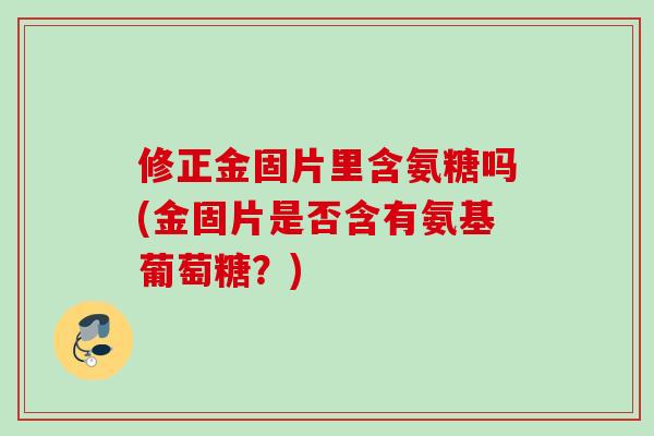 修正金固片里含氨糖吗(金固片是否含有氨基葡萄糖？)