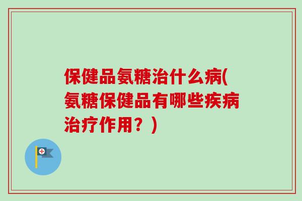 保健品氨糖治什么病(氨糖保健品有哪些疾病治疗作用？)