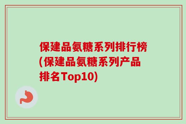 保建品氨糖系列排行榜(保建品氨糖系列产品排名Top10) 保建品氨糖系列排行榜(保建品氨糖系列产品排名Top10)