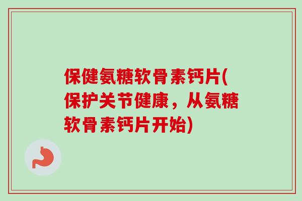 保健氨糖软骨素钙片(保护关节健康，从氨糖软骨素钙片开始)