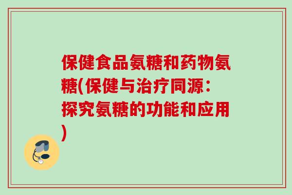 保健食品氨糖和药物氨糖(保健与治疗同源：探究氨糖的功能和应用)