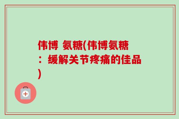 伟博 氨糖(伟博氨糖：缓解关节疼痛的佳品)