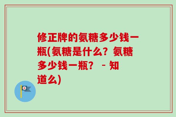 修正牌的氨糖多少钱一瓶(氨糖是什么？氨糖多少钱一瓶？ - 知道么)
