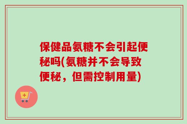 保健品氨糖不会引起便秘吗(氨糖并不会导致便秘，但需控制用量)