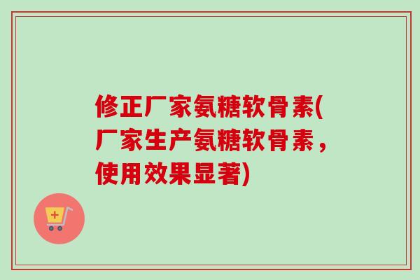 修正厂家氨糖软骨素(厂家生产氨糖软骨素，使用效果显著)
