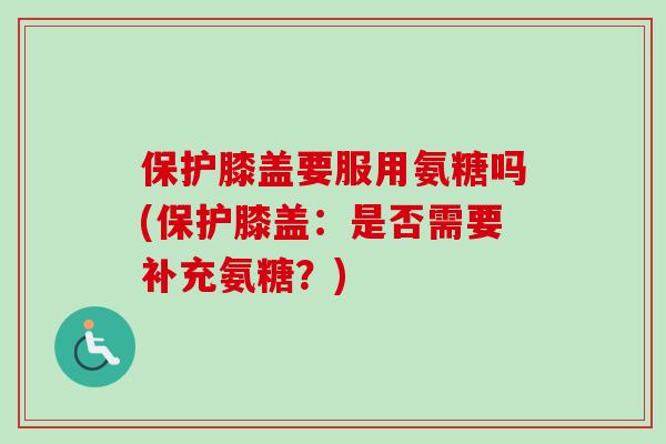 保护膝盖要服用氨糖吗(保护膝盖：是否需要补充氨糖？)
