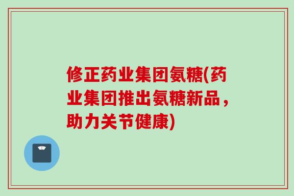 修正药业集团氨糖(药业集团推出氨糖新品,助力关节健康) 修正药业集团氨糖(药业集团推出氨糖新品,助力关节健康)