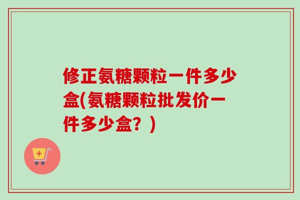 修正氨糖颗粒一件多少盒(氨糖颗粒批发价一件多少盒？)