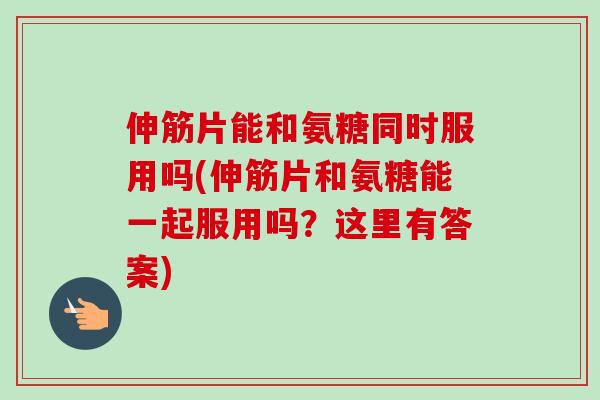 伸筋片能和氨糖同时服用吗(伸筋片和氨糖能一起服用吗？这里有答案)