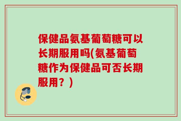 保健品氨基葡萄糖可以长期服用吗(氨基葡萄糖作为保健品可否长期服用？)