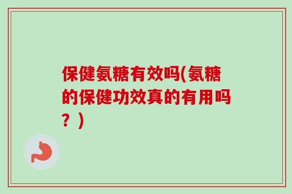 保健氨糖有效吗(氨糖的保健功效真的有用吗？)