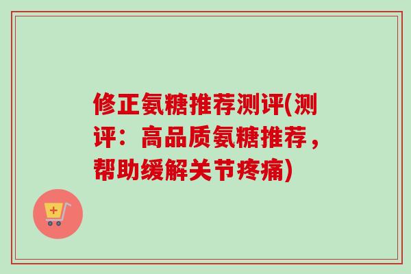 修正氨糖推荐测评(测评：高品质氨糖推荐，帮助缓解关节疼痛)