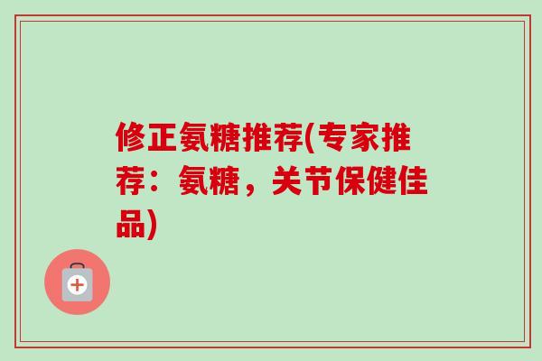 修正氨糖推荐(专家推荐：氨糖，关节保健佳品)
