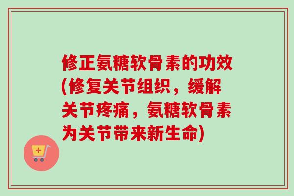 修正氨糖软骨素的功效(修复关节组织，缓解关节疼痛，氨糖软骨素为关节带来新生命)