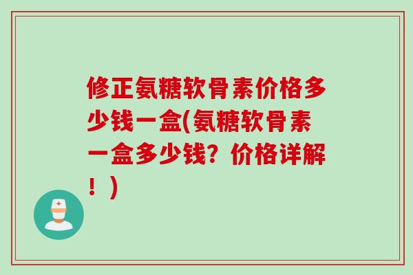 修正氨糖软骨素价格多少钱一盒(氨糖软骨素一盒多少钱？价格详解！)