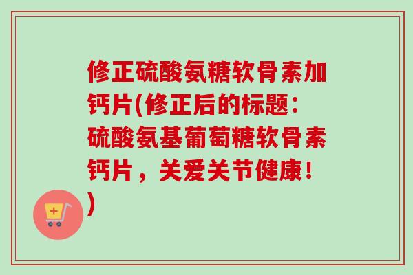 修正硫酸氨糖软骨素加钙片(修正后的标题：硫酸氨基葡萄糖软骨素钙片，关爱关节健康！)
