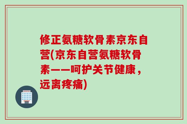修正氨糖软骨素京东自营(京东自营氨糖软骨素——呵护关节健康，远离疼痛)