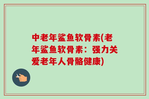 中老年鲨鱼软骨素(老年鲨鱼软骨素：强力关爱老年人骨骼健康)