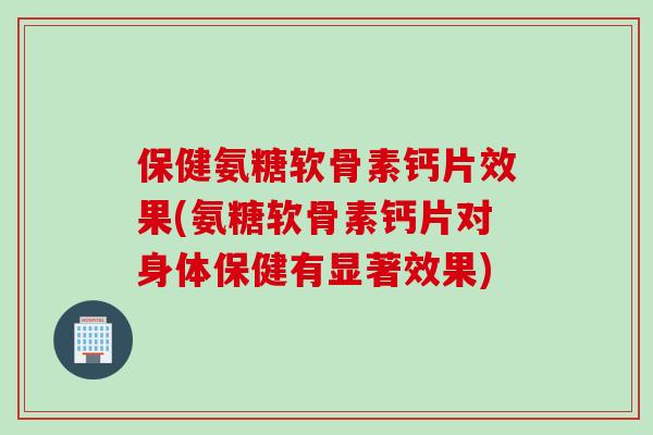 保健氨糖软骨素钙片效果(氨糖软骨素钙片对身体保健有显著效果)